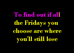 To End out if all

the Fridays you

choose are where
you'll still lose

g