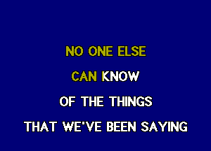 NO ONE ELSE

CAN KNOW
OF THE THINGS
THAT WE'VE BEEN SAYING