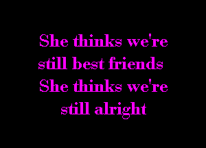 She thinks we're

siill best friends

She thinks we're
still alright

g