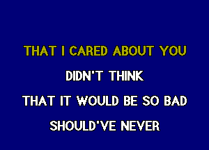 THAT I CARED ABOUT YOU

DIDN'T THINK
THAT IT WOULD BE SO BAD
SHOULD'VE NEVER