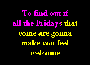 To find out if
all the Fridays that

come are gonna
make you feel

welcome