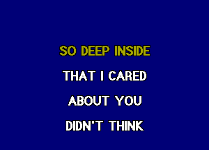 SO DEEP INSIDE

THAT I CARED
ABOUT YOU
DIDN'T THINK
