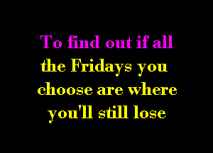 To End out if all

the Fridays you

choose are where
you'll still lose

g