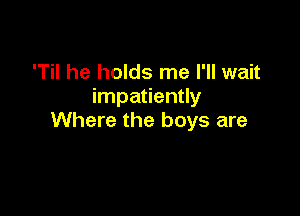 'Til he holds me I'll wait
impatiently

Where the boys are