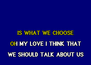 IS WHAT WE CHOOSE
OH MY LOVE I THINK THAT
WE SHOULD TALK ABOUT US