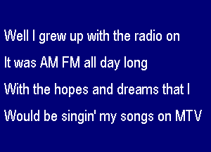 Well I grew up with the radio on
It was AM FM all day long

With the hopes and dreams that I

Would be singin' my songs on MTV