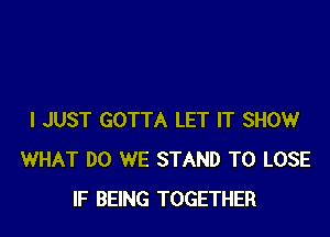 I JUST GOTTA LET IT SHOW
WHAT DO WE STAND TO LOSE
IF BEING TOGETHER