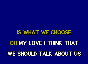 IS WHAT WE CHOOSE
OH MY LOVE I THINK THAT
WE SHOULD TALK ABOUT US