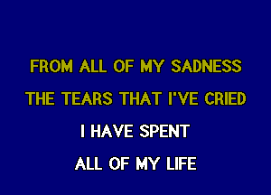 FROM ALL OF MY SADNESS

THE TEARS THAT I'VE CRIED
I HAVE SPENT
ALL OF MY LIFE