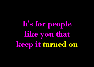 It's for people
like you that

keep it turned on