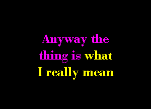Anyway the

thing is what
I really mean