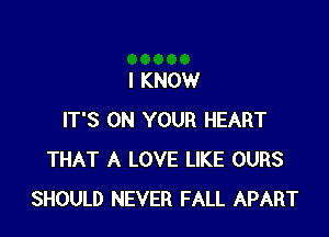 I KNOW

IT'S ON YOUR HEART
THAT A LOVE LIKE OURS
SHOULD NEVER FALL APART