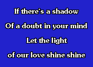 If there's a shadow

Of a doubt in your mind
Let the light

of our love shine shine