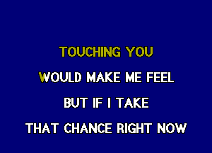 TOUCHING YOU

WOULD MAKE ME FEEL
BUT IF I TAKE
THAT CHANCE RIGHT NOW