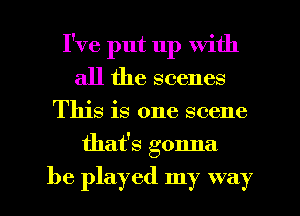 I've put up with
all the scenes

This is one scene

that's gonna

be played my way I