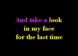 And take a look

in my face
for the last time