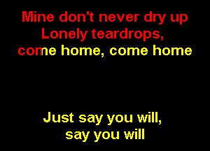 Mine don't never dry up
Lonely teardrops,
come home, come home

Just say you will,
say you will