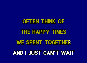 OFTEN THINK OF

THE HAPPY TIMES
WE SPENT TOGETHER
AND I JUST CAN'T WAIT