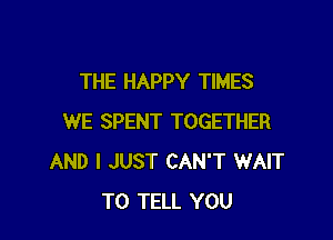 THE HAPPY TIMES

WE SPENT TOGETHER
AND I JUST CAN'T WAIT
TO TELL YOU