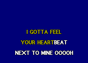 I GOTTA FEEL
YOUR HEARTBEAT
NEXT T0 MINE OOOOH