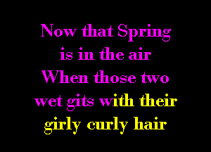 Now that Spring
is in the air
When those two
wet gits with their

girl)? curly hair I