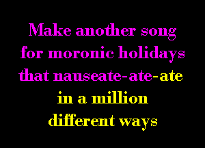 Make another song
for moronic holidays
that naus eate-ate-ate

in a million
diHerent ways