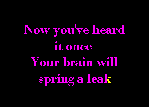 Now you've heard

it once
Your brain will

spring a leak