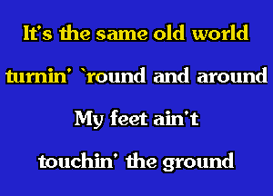 It's the same old world
tumin' Yound and around
My feet ain't

touchin' the ground