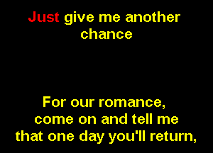 Just give me another
chance

For our romance,
come on and tell me
that one day you'll return,