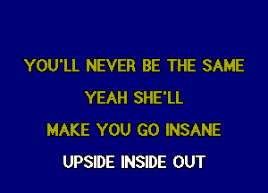 YOU'LL NEVER BE THE SAME

YEAH SHE'LL
MAKE YOU GO INSANE
UPSIDE INSIDE OUT