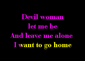 Devil woman
let me be
And leave me alone
I want to go home