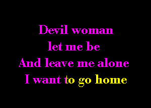 Devil woman
let me be
And leave me alone
I want to go home