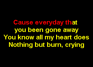 Cause everyday that
you been gone away
You know all my heart does
Nothing but burn, crying