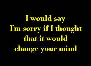 I would say
I'm sorry if I thought
that it would

change your mind