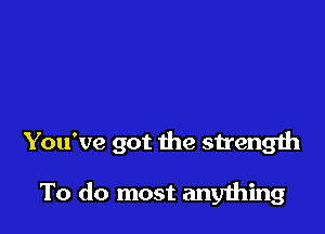 You've got the strength

To do most anything