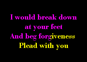 I would break down

at your feet
And beg forgiveness
Plead With you