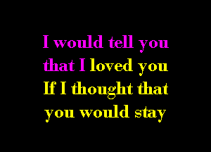 I would tell you
that I loved you

If I thought that
you would stay

g