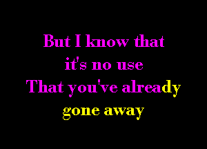 But I know that
it's no use
That you've already

g one away