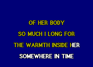 OF HER BODY

SO MUCH I LONG FOR
THE WARMTH INSIDE HER
SOMEWHERE IN TIME
