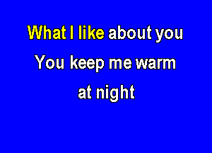 Whatl like aboutyou
You keep me warm

at night