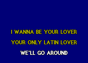 I WANNA BE YOUR LOVER
YOUR ONLY LATIN LOVER
WE'LL GO AROUND