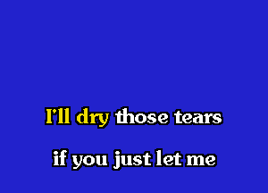 I'll dry those tears

if you just let me
