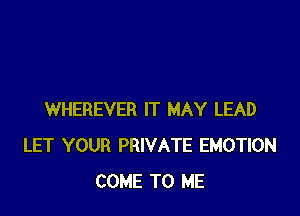 WHEREVER IT MAY LEAD
LET YOUR PRIVATE EMOTION
COME TO ME