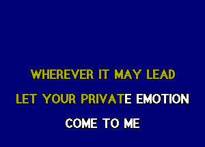 WHEREVER IT MAY LEAD
LET YOUR PRIVATE EMOTION
COME TO ME