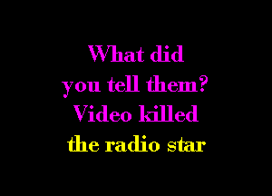 What did
you tell them?

Video killed
the radio star