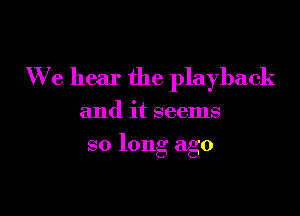 We hear the playback

and it seems
so long ago
