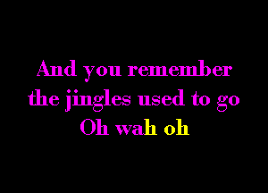 And you remember
the jingles used to go
Oh wall 011