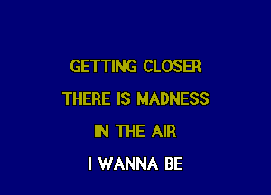 GETTING CLOSER

THERE IS MADNESS
IN THE AIR
I WANNA BE