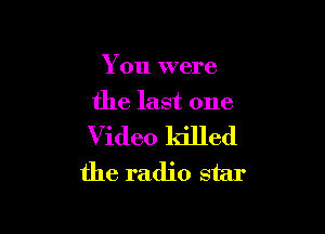 You were
the last one

Video killed
the radio star