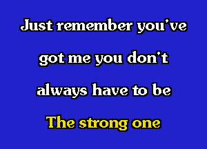 Just remember you've
got me you don't

always have to be

The strong one